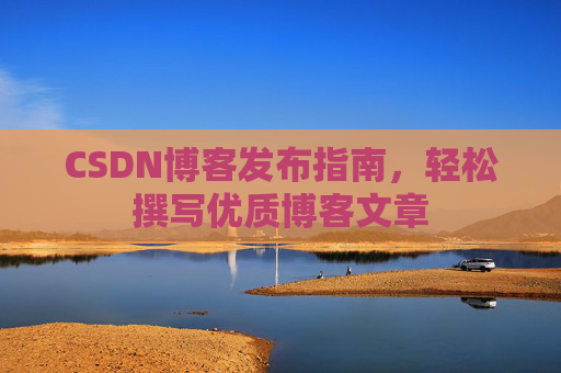 CSDN博客发布指南,轻松撰写优质博客文章 CSDN博客发布指南,轻松撰写优质博客文章